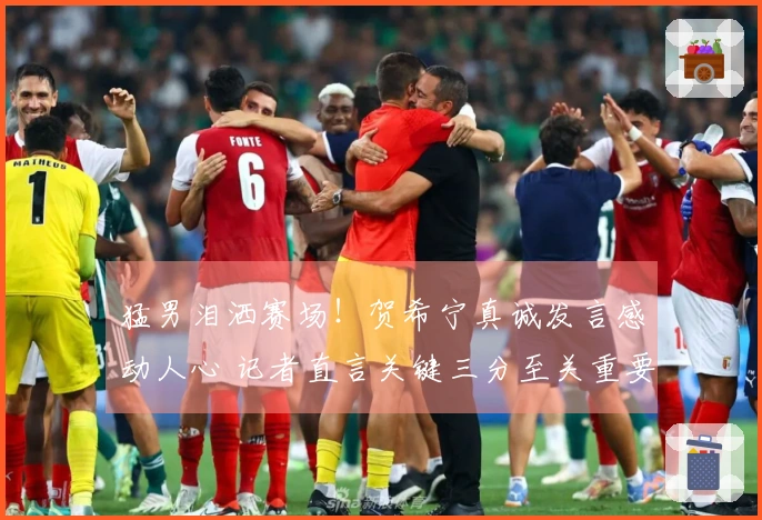 猛男泪洒赛场！贺希宁真诚发言感动人心 记者直言关键三分至关重要