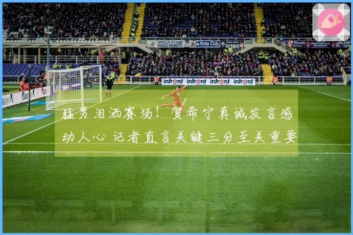 猛男泪洒赛场！贺希宁真诚发言感动人心 记者直言关键三分至关重要